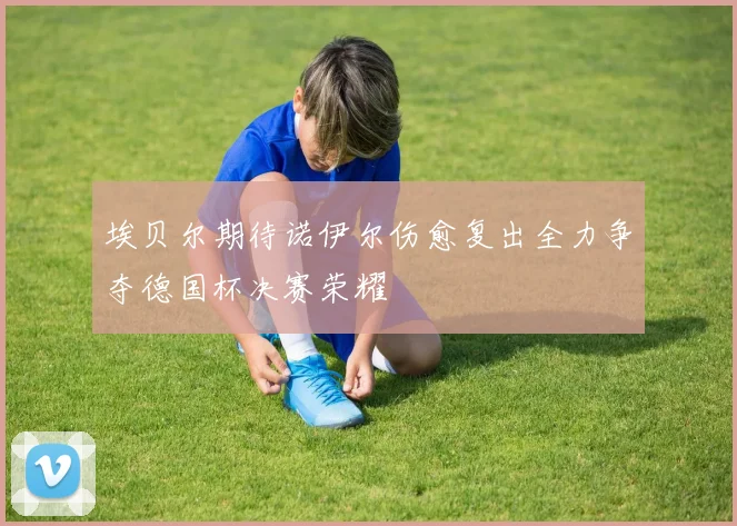 埃贝尔期待诺伊尔伤愈复出全力争夺德国杯决赛荣耀