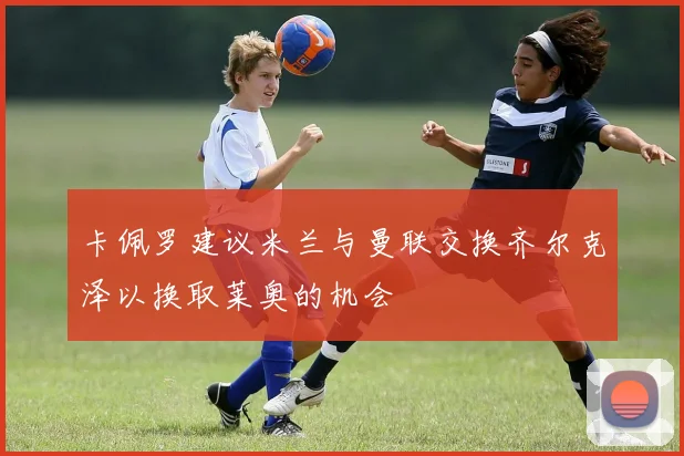 卡佩罗建议米兰与曼联交换齐尔克泽以换取莱奥的机会