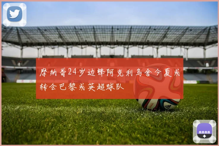 摩纳哥24岁边锋阿克利乌舍今夏或转会巴黎或英超球队