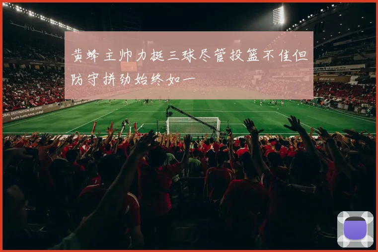 黄蜂主帅力挺三球尽管投篮不佳但防守拼劲始终如一
