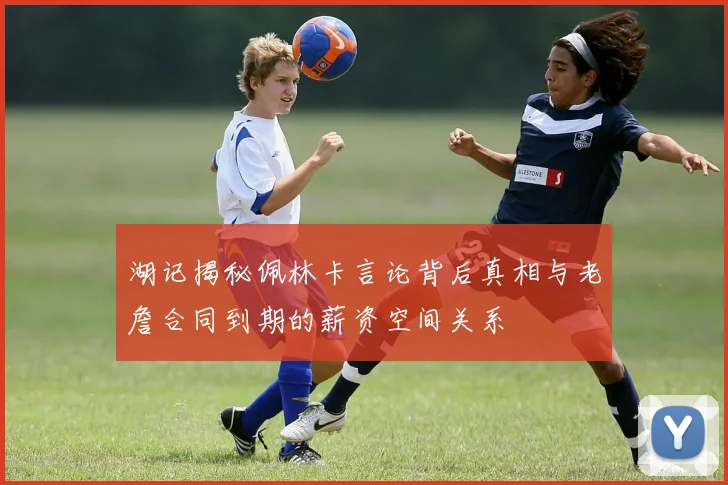 湖记揭秘佩林卡言论背后真相与老詹合同到期的薪资空间关系