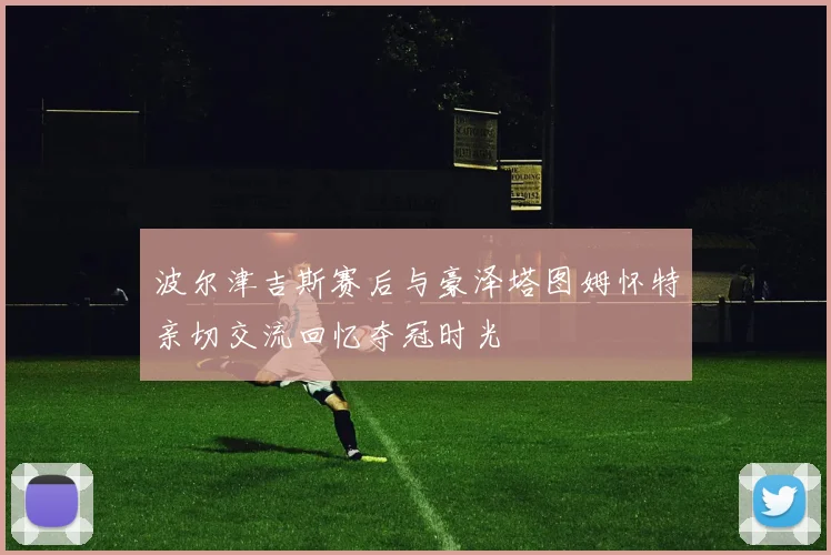 波尔津吉斯赛后与豪泽塔图姆怀特亲切交流回忆夺冠时光