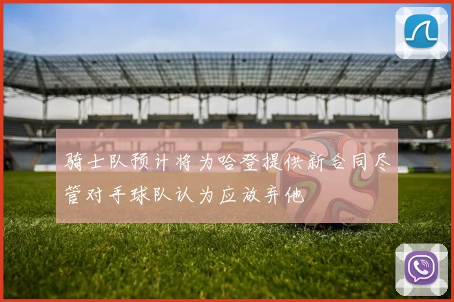 骑士队预计将为哈登提供新合同尽管对手球队认为应放弃他