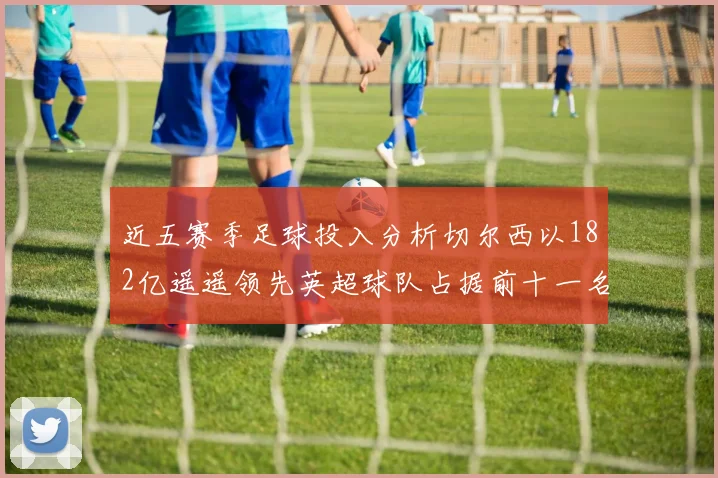 近五赛季足球投入分析切尔西以182亿遥遥领先英超球队占据前十一名