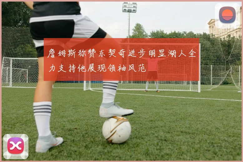 詹姆斯称赞东契奇进步明显湖人全力支持他展现领袖风范