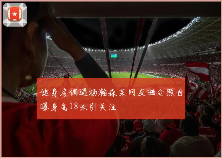 健身房偶遇杨瀚森某网友晒合照自曝身高18米引关注