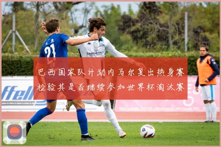 巴西国家队计划内马尔复出热身赛检验其是否继续参加世界杯淘汰赛